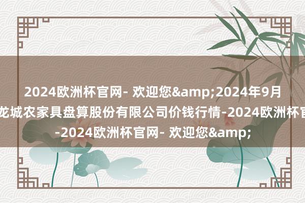 2024欧洲杯官网- 欢迎您&2024年9月18日云南昆明呈贡龙城农家具盘算股份有限公司价钱行情-2024欧洲杯官网- 欢迎您&