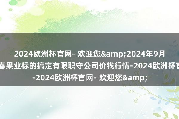 2024欧洲杯官网- 欢迎您&2024年9月18日乌鲁木皆北园春果业标的搞定有限职守公司价钱行情-2024欧洲杯官网- 欢迎您&