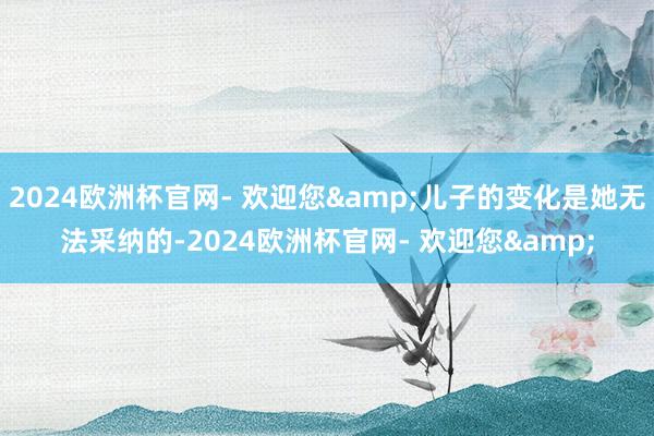 2024欧洲杯官网- 欢迎您&儿子的变化是她无法采纳的-2024欧洲杯官网- 欢迎您&