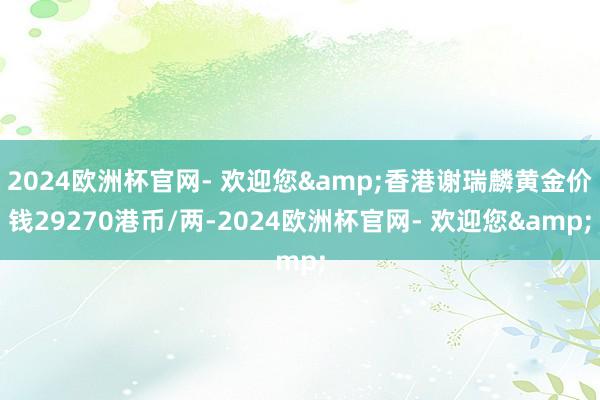 2024欧洲杯官网- 欢迎您&香港谢瑞麟黄金价钱29270港币/两-2024欧洲杯官网- 欢迎您&