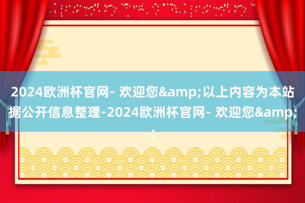 2024欧洲杯官网- 欢迎您&以上内容为本站据公开信息整理-2024欧洲杯官网- 欢迎您&