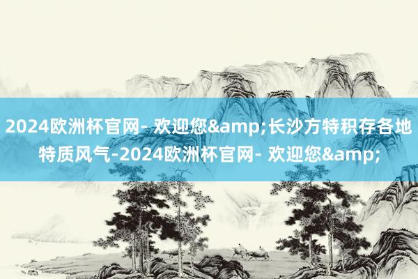 2024欧洲杯官网- 欢迎您&长沙方特积存各地特质风气-2024欧洲杯官网- 欢迎您&