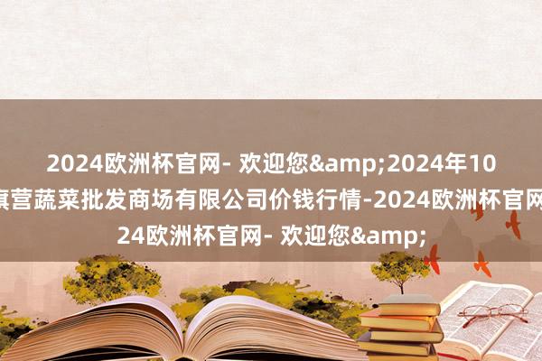 2024欧洲杯官网- 欢迎您&2024年10月4日昆明市王旗营蔬菜批发商场有限公司价钱行情-2024欧洲杯官网- 欢迎您&