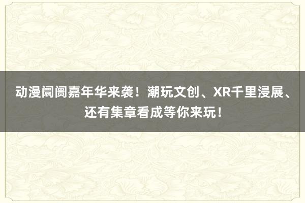 动漫阛阓嘉年华来袭！潮玩文创、XR千里浸展、还有集章看成等你来玩！