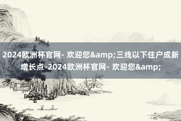 2024欧洲杯官网- 欢迎您&三线以下住户成新增长点-2024欧洲杯官网- 欢迎您&