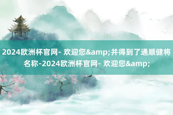 2024欧洲杯官网- 欢迎您&并得到了通顺健将名称-2024欧洲杯官网- 欢迎您&