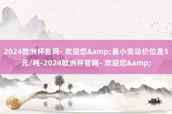 2024欧洲杯官网- 欢迎您&最小变动价位是5元/吨-2024欧洲杯官网- 欢迎您&