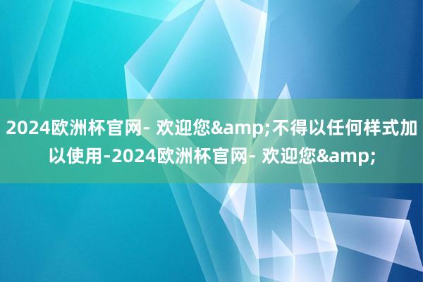 2024欧洲杯官网- 欢迎您&不得以任何样式加以使用-2024欧洲杯官网- 欢迎您&