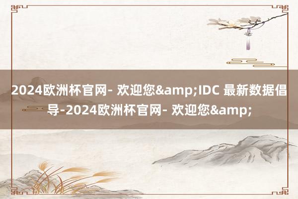 2024欧洲杯官网- 欢迎您&IDC 最新数据倡导-2024欧洲杯官网- 欢迎您&