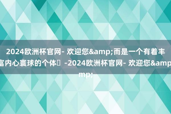 2024欧洲杯官网- 欢迎您&而是一个有着丰富内心寰球的个体‌-2024欧洲杯官网- 欢迎您&