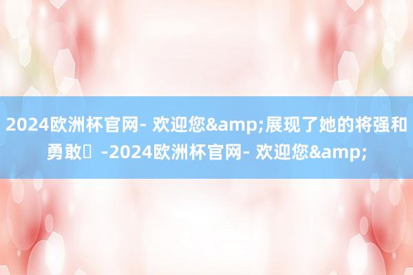 2024欧洲杯官网- 欢迎您&展现了她的将强和勇敢‌-2024欧洲杯官网- 欢迎您&