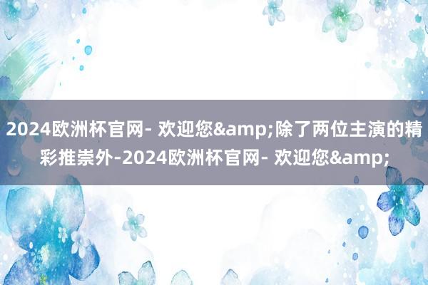 2024欧洲杯官网- 欢迎您&除了两位主演的精彩推崇外-2024欧洲杯官网- 欢迎您&