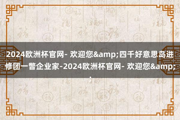 2024欧洲杯官网- 欢迎您&四千好意思岛进修团一瞥企业家-2024欧洲杯官网- 欢迎您&