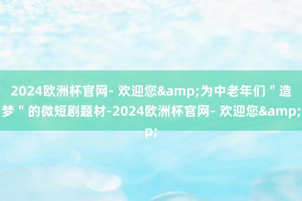 2024欧洲杯官网- 欢迎您&为中老年们＂造梦＂的微短剧题材-2024欧洲杯官网- 欢迎您&