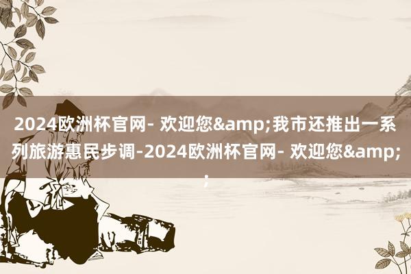 2024欧洲杯官网- 欢迎您&我市还推出一系列旅游惠民步调-2024欧洲杯官网- 欢迎您&