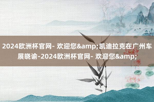 2024欧洲杯官网- 欢迎您&凯迪拉克在广州车展晓谕-2024欧洲杯官网- 欢迎您&