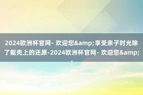 2024欧洲杯官网- 欢迎您&享受亲子时光除了躯壳上的还原-2024欧洲杯官网- 欢迎您&