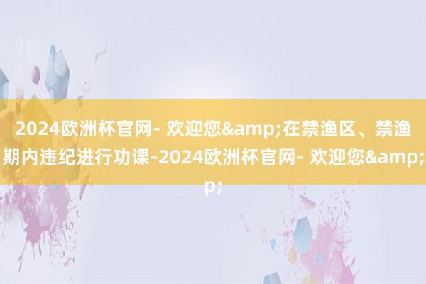 2024欧洲杯官网- 欢迎您&在禁渔区、禁渔期内违纪进行功课-2024欧洲杯官网- 欢迎您&