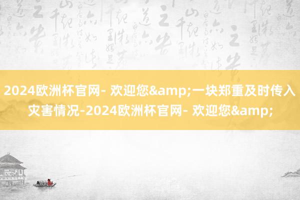 2024欧洲杯官网- 欢迎您&一块郑重及时传入灾害情况-2024欧洲杯官网- 欢迎您&