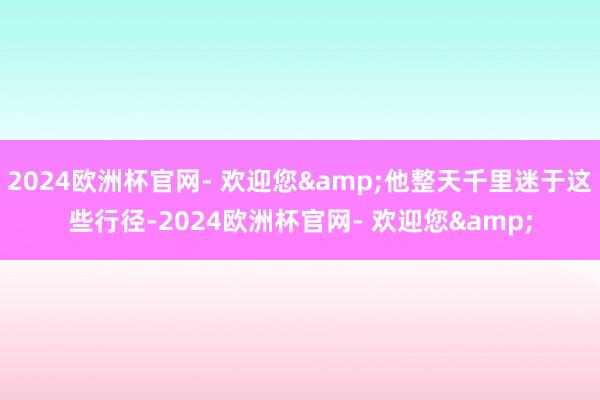 2024欧洲杯官网- 欢迎您&他整天千里迷于这些行径-2024欧洲杯官网- 欢迎您&