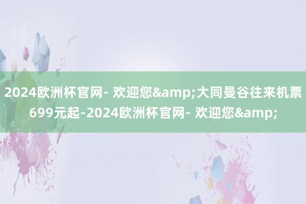 2024欧洲杯官网- 欢迎您&大同曼谷往来机票699元起-2024欧洲杯官网- 欢迎您&