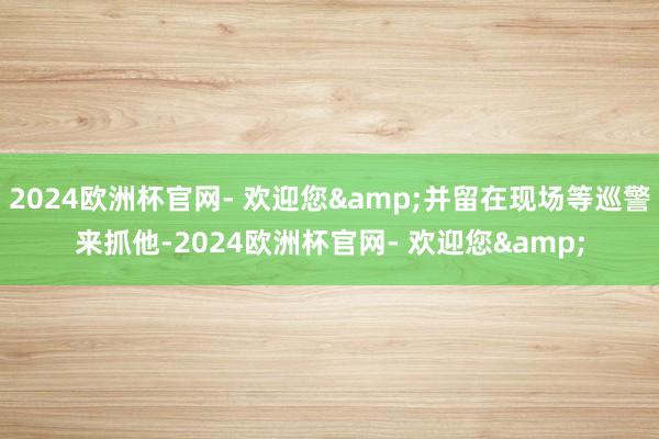 2024欧洲杯官网- 欢迎您&并留在现场等巡警来抓他-2024欧洲杯官网- 欢迎您&