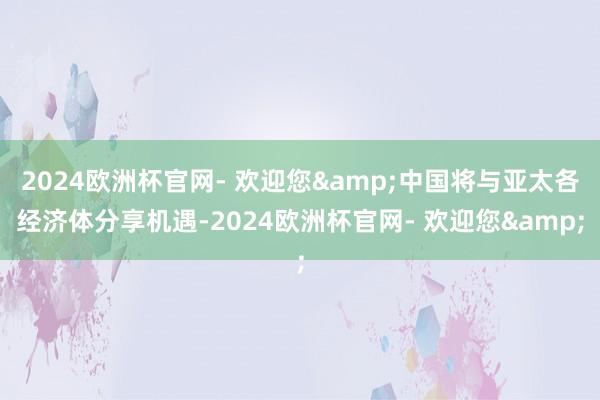 2024欧洲杯官网- 欢迎您&中国将与亚太各经济体分享机遇-2024欧洲杯官网- 欢迎您&