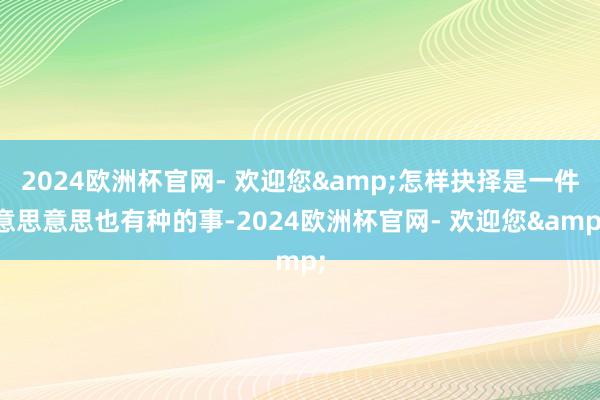 2024欧洲杯官网- 欢迎您&怎样抉择是一件意思意思也有种的事-2024欧洲杯官网- 欢迎您&