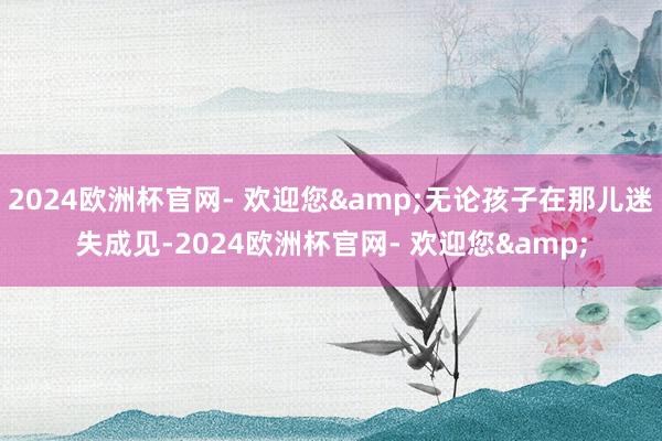 2024欧洲杯官网- 欢迎您&无论孩子在那儿迷失成见-2024欧洲杯官网- 欢迎您&