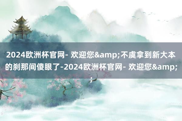 2024欧洲杯官网- 欢迎您&不虞拿到新大本的刹那间傻眼了-2024欧洲杯官网- 欢迎您&