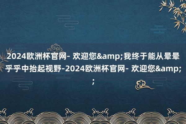 2024欧洲杯官网- 欢迎您&我终于能从晕晕乎乎中抬起视野-2024欧洲杯官网- 欢迎您&