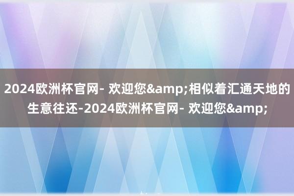 2024欧洲杯官网- 欢迎您&相似着汇通天地的生意往还-2024欧洲杯官网- 欢迎您&