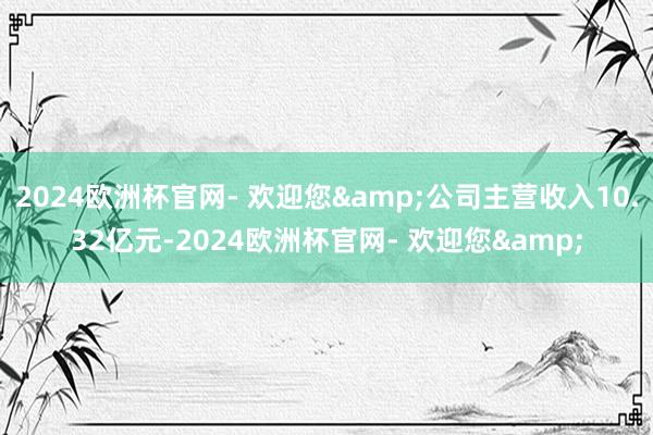 2024欧洲杯官网- 欢迎您&公司主营收入10.32亿元-2024欧洲杯官网- 欢迎您&