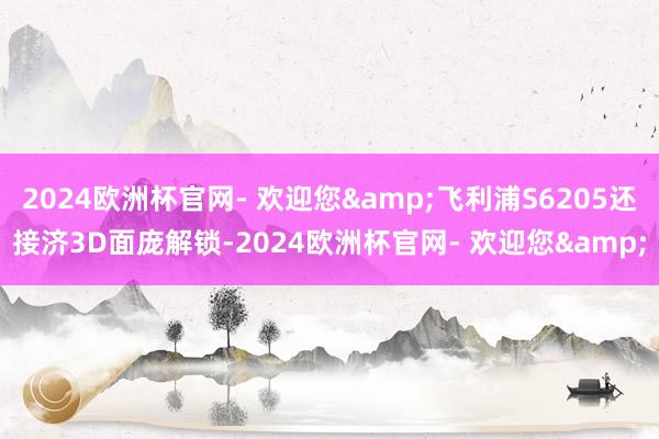 2024欧洲杯官网- 欢迎您&飞利浦S6205还接济3D面庞解锁-2024欧洲杯官网- 欢迎您&