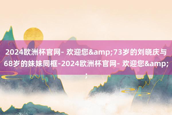 2024欧洲杯官网- 欢迎您&73岁的刘晓庆与68岁的妹妹同框-2024欧洲杯官网- 欢迎您&