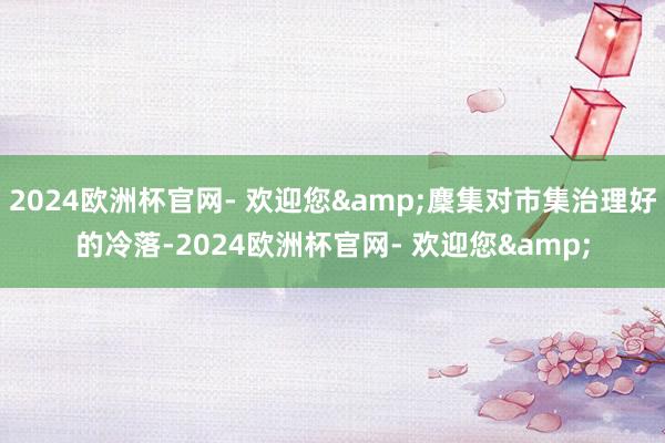 2024欧洲杯官网- 欢迎您&麇集对市集治理好的冷落-2024欧洲杯官网- 欢迎您&