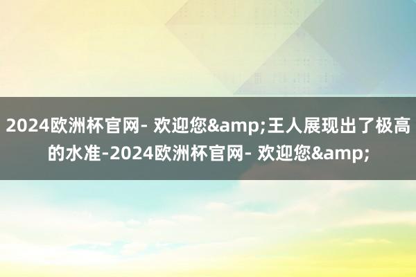 2024欧洲杯官网- 欢迎您&王人展现出了极高的水准-2024欧洲杯官网- 欢迎您&