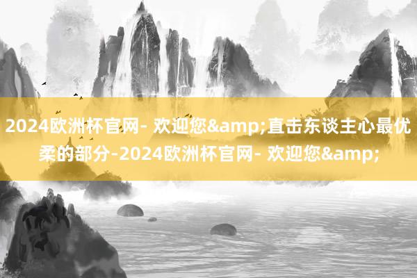 2024欧洲杯官网- 欢迎您&直击东谈主心最优柔的部分-2024欧洲杯官网- 欢迎您&