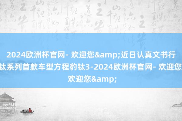 2024欧洲杯官网- 欢迎您&近日认真文书行将推出钛系列首款车型方程豹钛3-2024欧洲杯官网- 欢迎您&