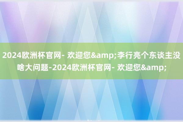 2024欧洲杯官网- 欢迎您&李行亮个东谈主没啥大问题-2024欧洲杯官网- 欢迎您&