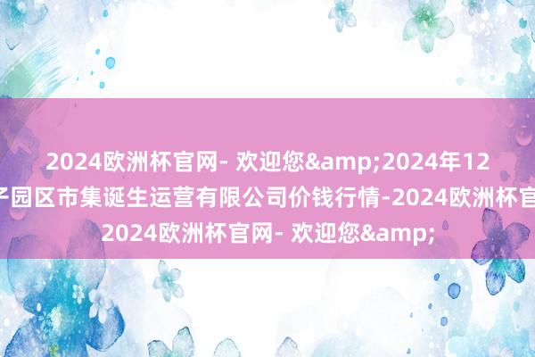 2024欧洲杯官网- 欢迎您&2024年12月5日扶余市三井子园区市集诞生运营有限公司价钱行情-2024欧洲杯官网- 欢迎您&