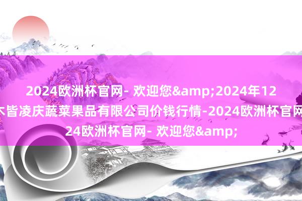 2024欧洲杯官网- 欢迎您&2024年12月5日新疆乌鲁木皆凌庆蔬菜果品有限公司价钱行情-2024欧洲杯官网- 欢迎您&