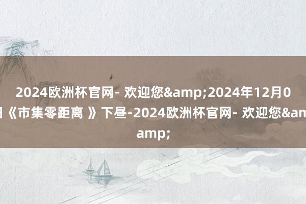 2024欧洲杯官网- 欢迎您&2024年12月06日《市集零距离 》下昼-2024欧洲杯官网- 欢迎您&