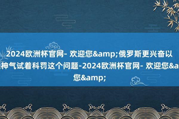 2024欧洲杯官网- 欢迎您&俄罗斯更兴奋以多边神气试着科罚这个问题-2024欧洲杯官网- 欢迎您&