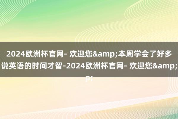 2024欧洲杯官网- 欢迎您&本周学会了好多说英语的时间才智-2024欧洲杯官网- 欢迎您&