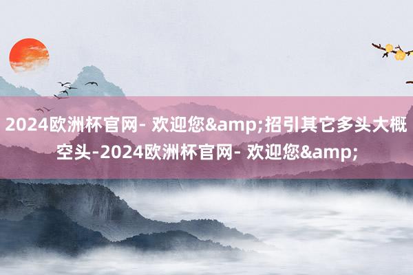 2024欧洲杯官网- 欢迎您&招引其它多头大概空头-2024欧洲杯官网- 欢迎您&