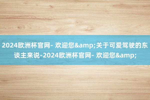 2024欧洲杯官网- 欢迎您&关于可爱驾驶的东谈主来说-2024欧洲杯官网- 欢迎您&