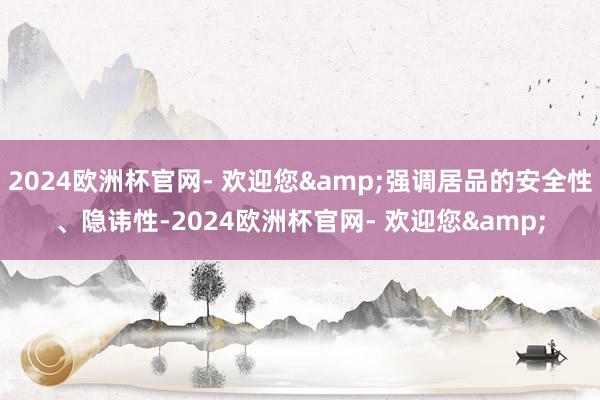 2024欧洲杯官网- 欢迎您&强调居品的安全性、隐讳性-2024欧洲杯官网- 欢迎您&