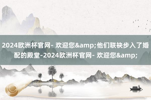 2024欧洲杯官网- 欢迎您&他们联袂步入了婚配的殿堂-2024欧洲杯官网- 欢迎您&