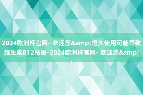 2024欧洲杯官网- 欢迎您&恒久使用可能导致维生素B12枯竭-2024欧洲杯官网- 欢迎您&